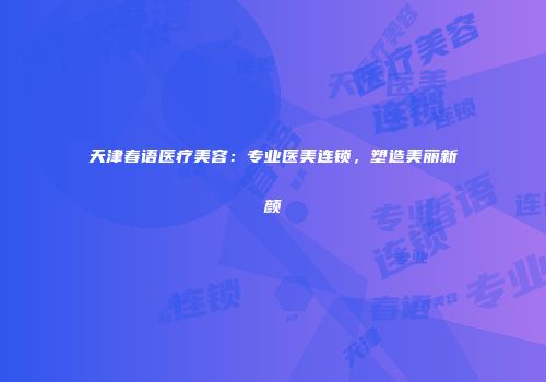 天津春语医疗美容：专业医美连锁，塑造美丽新颜