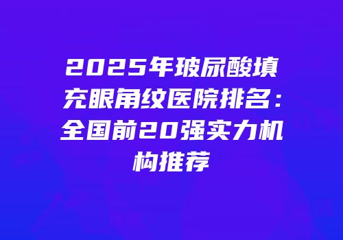 2025年玻尿酸填充眼角纹医院排名：全国前20强实力机构推荐