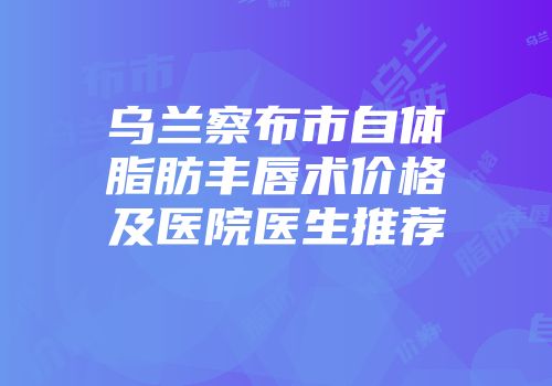 乌兰察布市自体脂肪丰唇术价格及医院医生推荐