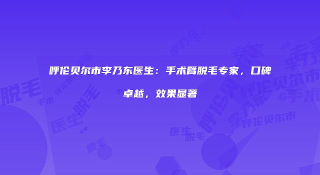 呼伦贝尔市李乃东医生：手术臂脱毛专家，口碑卓越，效果显著