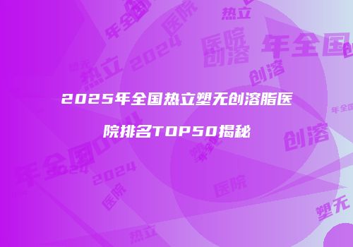2025年全国热立塑无创溶脂医院排名TOP50揭秘