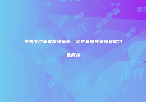 阜阳医疗美容两强争霸：星艺与陆氏姐妹医院特色解析