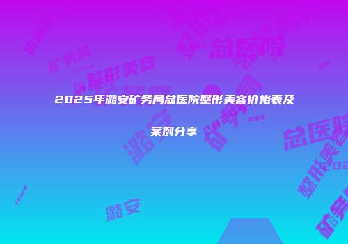 2025年潞安矿务局总医院整形美容价格表及案例分享