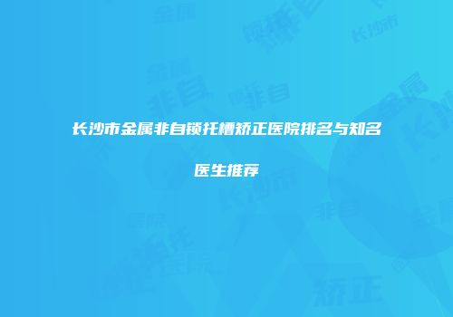 长沙市金属非自锁托槽矫正医院排名与知名医生推荐