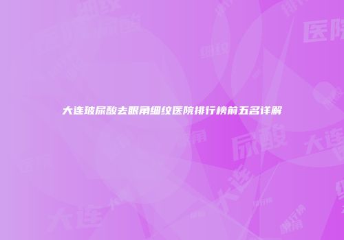 大连玻尿酸去眼角细纹医院排行榜前五名详解