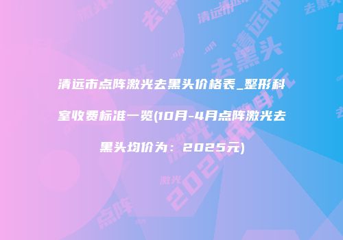 清远市点阵激光去黑头价格表_整形科室收费标准一览(10月-4月点阵激光去黑头均价为：2025元)