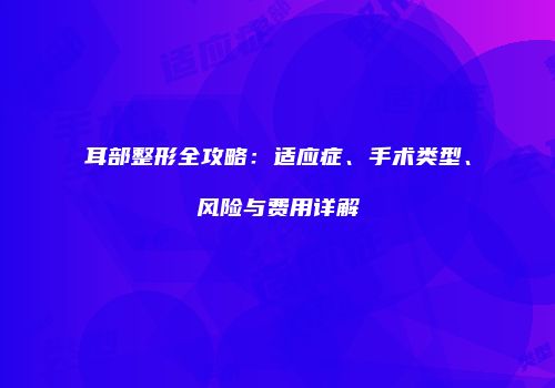 耳部整形全攻略：适应症、手术类型、风险与费用详解
