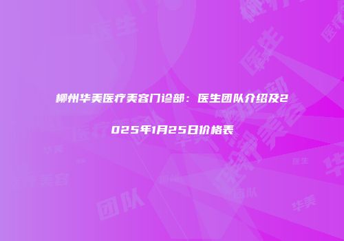 柳州华美医疗美容门诊部：医生团队介绍及2025年1月25日价格表