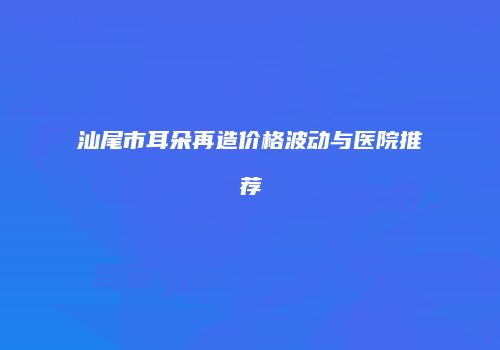 汕尾市耳朵再造价格波动与医院推荐