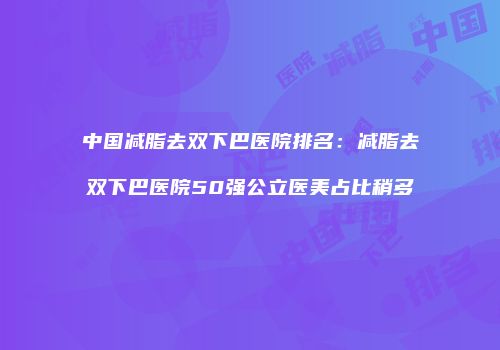 中国减脂去双下巴医院排名：减脂去双下巴医院50强公立医美占比稍多