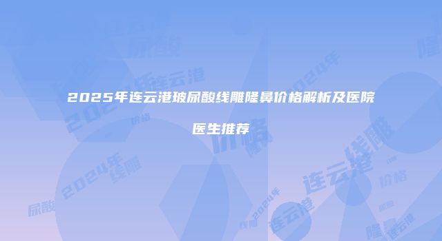 2025年连云港玻尿酸线雕隆鼻价格解析及医院医生推荐