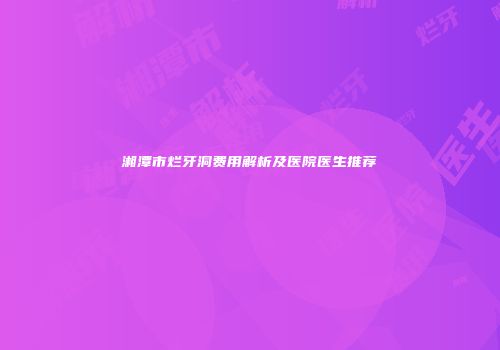 湘潭市烂牙洞费用解析及医院医生推荐