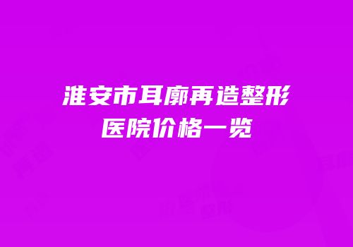 淮安市耳廓再造整形医院价格一览
