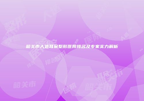 韶关市人造耳朵整形医院排名及专家实力解析