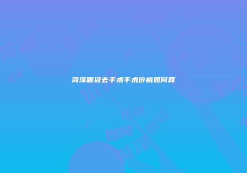 菏泽眼袋去手术手术价格如何算