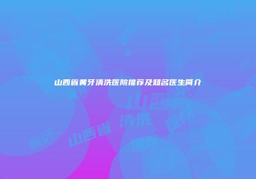 山西省黄牙清洗医院推荐及知名医生简介