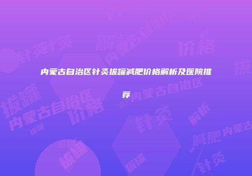 内蒙古自治区针灸拔罐减肥价格解析及医院推荐