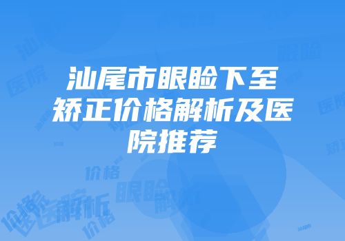 汕尾市眼睑下至矫正价格解析及医院推荐