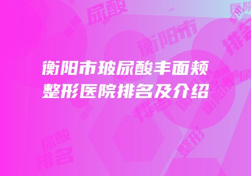 衡阳市玻尿酸丰面颊整形医院排名及介绍