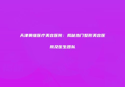 天津奥维医疗美容医院：揭秘热门整形美容医院及医生团队