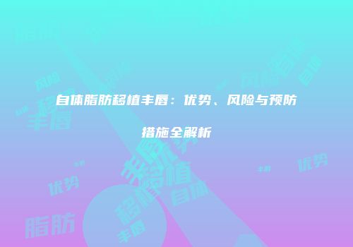 自体脂肪移植丰唇：优势、风险与预防措施全解析