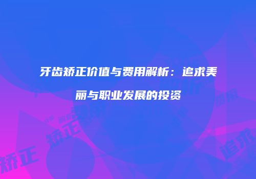 牙齿矫正价值与费用解析：追求美丽与职业发展的投资