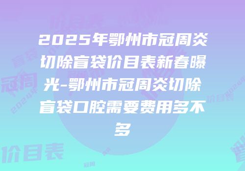 2025年鄂州市冠周炎切除盲袋价目表新春曝光-鄂州市冠周炎切除盲袋口腔需要费用多不多