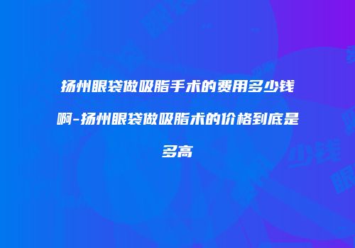 扬州眼袋做吸脂手术的费用多少钱啊-扬州眼袋做吸脂术的价格到底是多高
