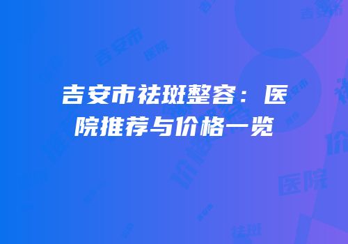 吉安市祛斑整容：医院推荐与价格一览