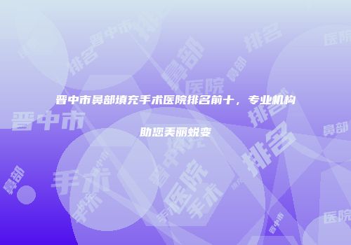 晋中市鼻部填充手术医院排名前十，专业机构助您美丽蜕变