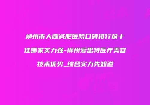 郴州市大腿减肥医院口碑排行前十佳哪家实力强-郴州爱思特医疗美容技术优势_综合实力先知道