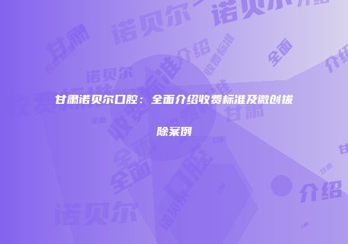 甘肃诺贝尔口腔：全面介绍收费标准及微创拔除案例