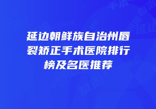 延边朝鲜族自治州唇裂矫正手术医院排行榜及名医推荐