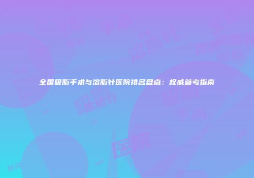 全国吸脂手术与溶脂针医院排名盘点：权威参考指南
