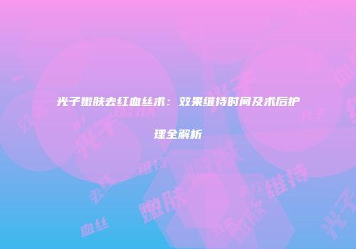 光子嫩肤去红血丝术：效果维持时间及术后护理全解析