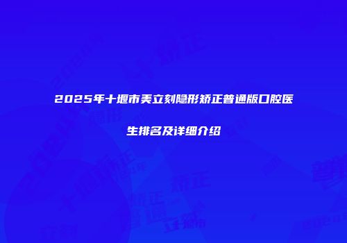 2025年十堰市美立刻隐形矫正普通版口腔医生排名及详细介绍