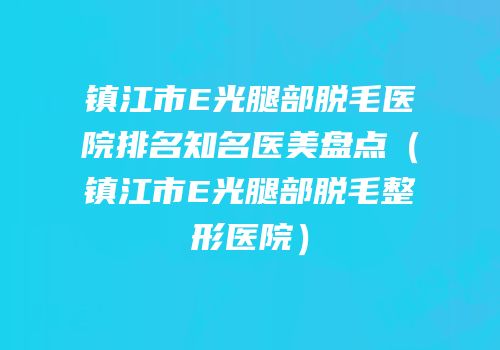 镇江市E光腿部脱毛医院排名知名医美盘点（镇江市E光腿部脱毛整形医院）