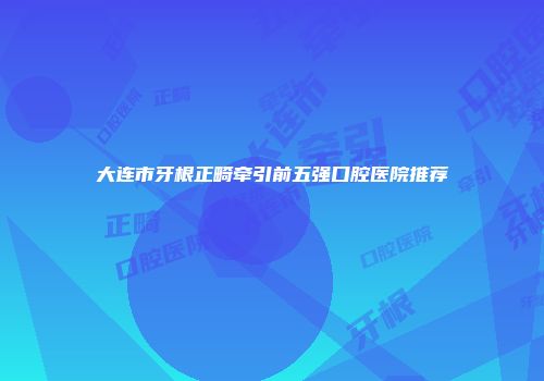 大连市牙根正畸牵引前五强口腔医院推荐