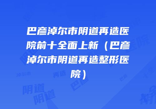 巴彦淖尔市阴道再造医院前十全面上新（巴彦淖尔市阴道再造整形医院）