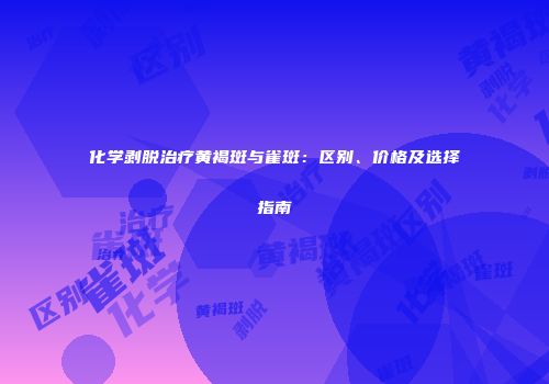 化学剥脱治疗黄褐斑与雀斑：区别、价格及选择指南