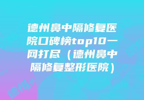 德州鼻中隔修复医院口碑榜top10一网打尽（德州鼻中隔修复整形医院）