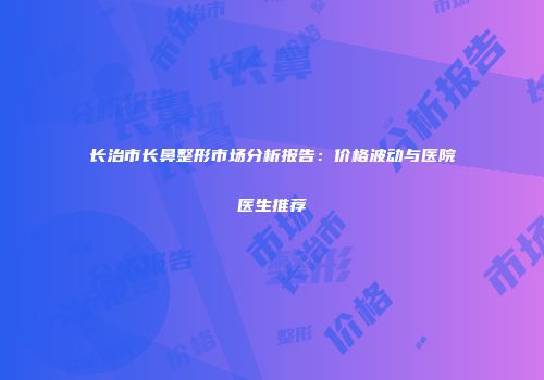 长治市长鼻整形市场分析报告：价格波动与医院医生推荐