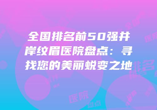 全国排名前50强井岸纹眉医院盘点：寻找您的美丽蜕变之地