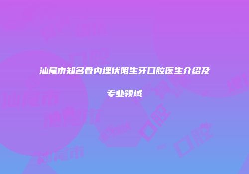 汕尾市知名骨内埋伏阻生牙口腔医生介绍及专业领域