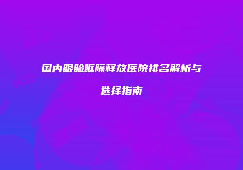 国内眼睑眶隔释放医院排名解析与选择指南