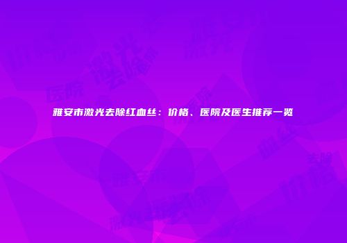 雅安市激光去除红血丝：价格、医院及医生推荐一览