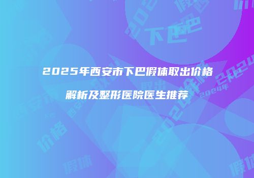 2025年西安市下巴假体取出价格解析及整形医院医生推荐
