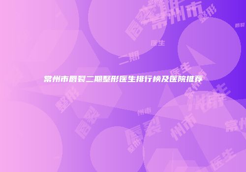 常州市唇裂二期整形医生排行榜及医院推荐
