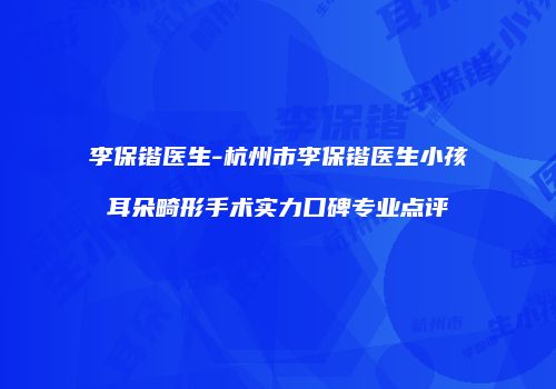 李保锴医生-杭州市李保锴医生小孩耳朵畸形手术实力口碑专业点评