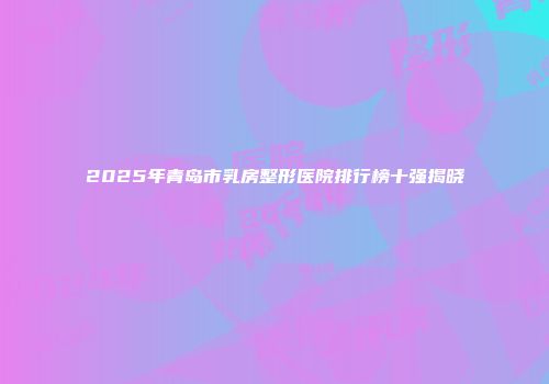 2025年青岛市乳房整形医院排行榜十强揭晓